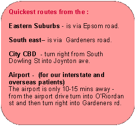 Rectangle: Rounded Corners: Quickest routes from the :Eastern Suburbs - is via Epsom road.South east� is via  Gardeners road.City CBD  - turn right from South Dowling St into Joynton ave.Airport -  (for our interstate and overseas patients)The airport is only 10-15 mins away - from the airport drive turn into O�Riordan st and then turn right into Gardeners rd.